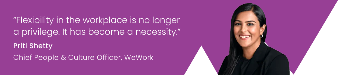 “Flexibility in the workplace is no longer a privilege. It has become a necessity.”  Priti Shetty Chief People & Culture Officer, WeWork